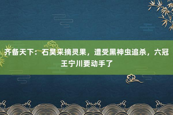 齐备天下：石昊采摘灵果，遭受黑神虫追杀，六冠王宁川要动手了