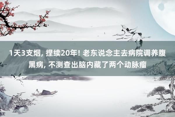 1天3支烟, 捏续20年! 老东说念主去病院调养腹黑病, 不测查出脑内藏了两个动脉瘤