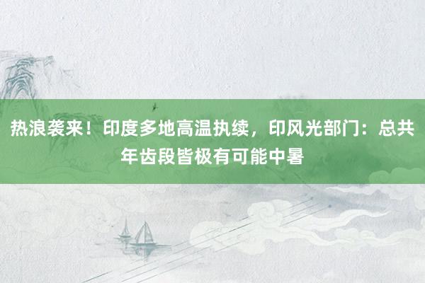 热浪袭来！印度多地高温执续，印风光部门：总共年齿段皆极有可能中暑