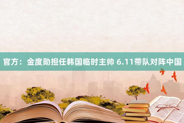 官方：金度勋担任韩国临时主帅 6.11带队对阵中国