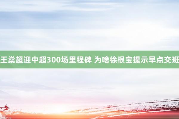 王燊超迎中超300场里程碑 为啥徐根宝提示早点交班