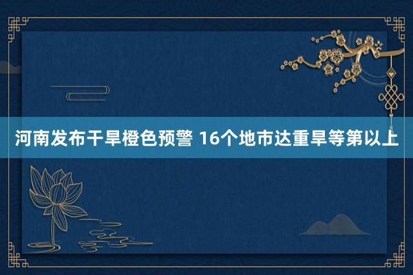 河南发布干旱橙色预警 16个地市达重旱等第以上