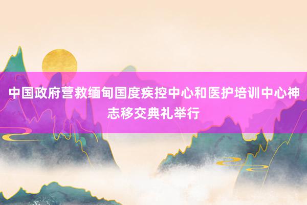 中国政府营救缅甸国度疾控中心和医护培训中心神志移交典礼举行