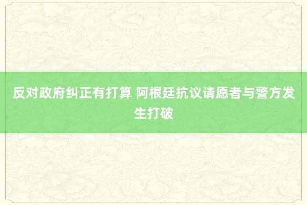 反对政府纠正有打算 阿根廷抗议请愿者与警方发生打破