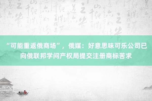 “可能重返俄商场”，俄媒：好意思味可乐公司已向俄联邦学问产权局提交注册商标苦求