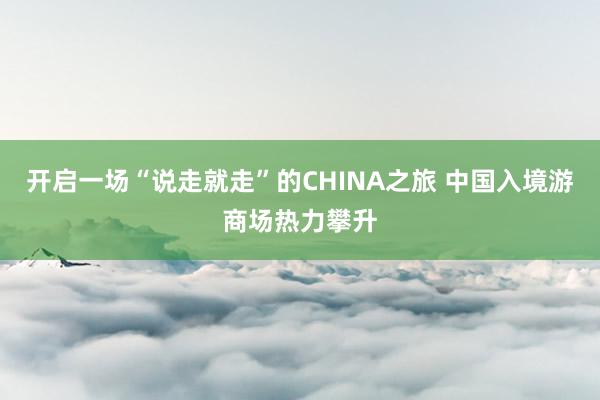 开启一场“说走就走”的CHINA之旅 中国入境游商场热力攀升