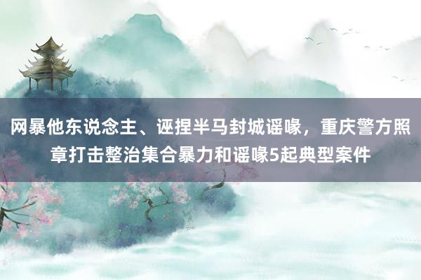 网暴他东说念主、诬捏半马封城谣喙，重庆警方照章打击整治集合暴力和谣喙5起典型案件