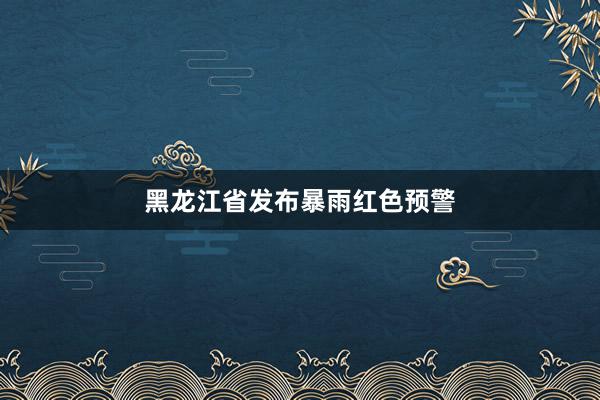 黑龙江省发布暴雨红色预警