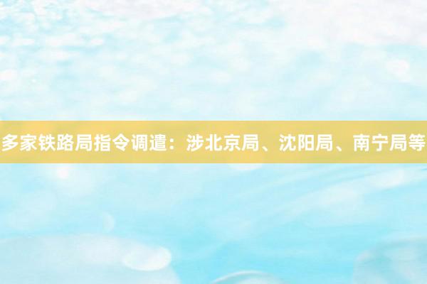 多家铁路局指令调遣：涉北京局、沈阳局、南宁局等