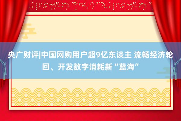 央广财评|中国网购用户超9亿东谈主 流畅经济轮回、开发数字消耗新“蓝海”