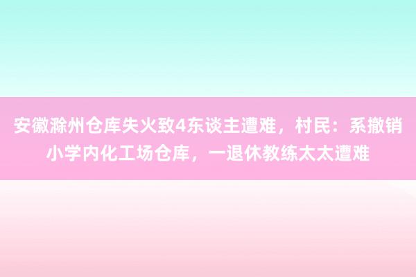 安徽滁州仓库失火致4东谈主遭难，村民：系撤销小学内化工场仓库，一退休教练太太遭难