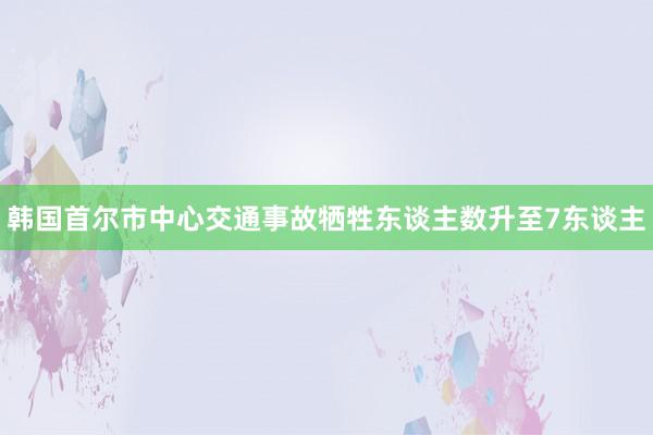 韩国首尔市中心交通事故牺牲东谈主数升至7东谈主