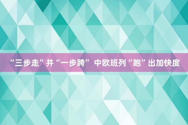 “三步走”并“一步跨” 中欧班列“跑”出加快度