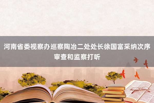 河南省委视察办巡察陶冶二处处长徐国富采纳次序审查和监察打听