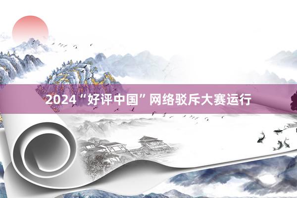 2024“好评中国”网络驳斥大赛运行