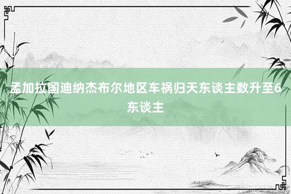 孟加拉国迪纳杰布尔地区车祸归天东谈主数升至6东谈主