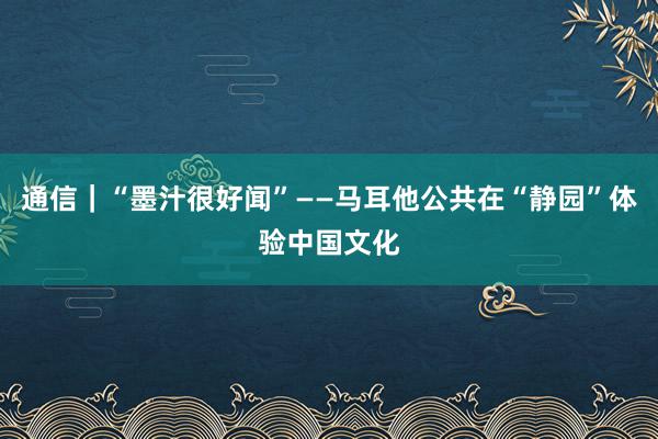 通信｜“墨汁很好闻”——马耳他公共在“静园”体验中国文化