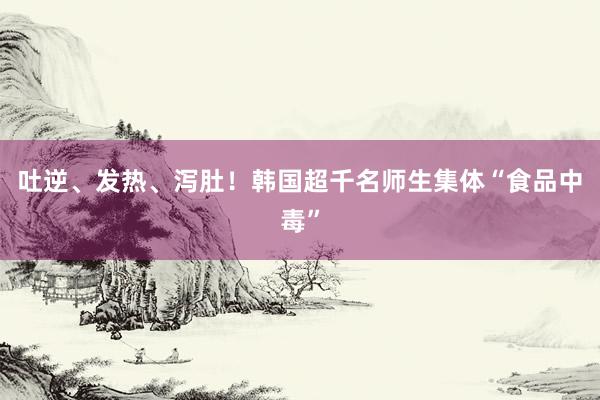 吐逆、发热、泻肚！韩国超千名师生集体“食品中毒”