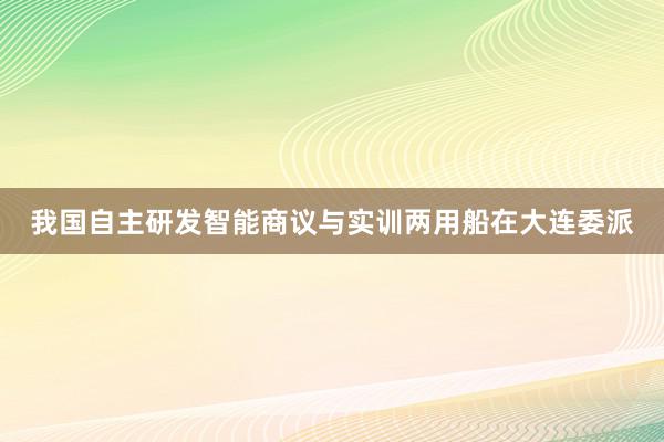 我国自主研发智能商议与实训两用船在大连委派