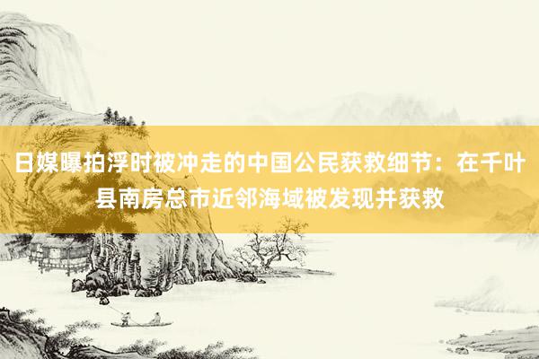 日媒曝拍浮时被冲走的中国公民获救细节：在千叶县南房总市近邻海域被发现并获救