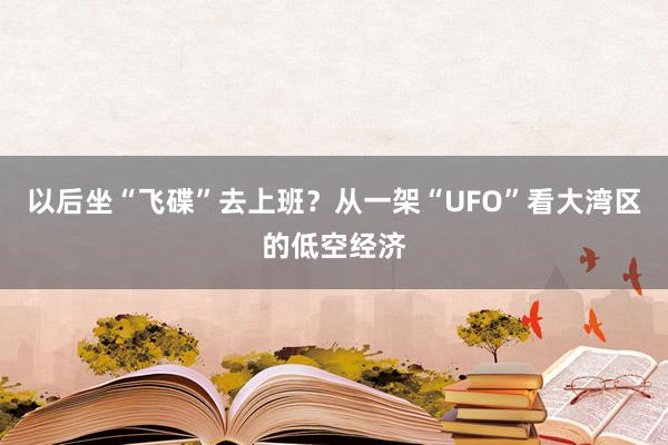 以后坐“飞碟”去上班？从一架“UFO”看大湾区的低空经济