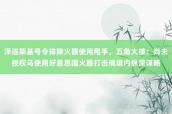 泽连斯基号令排除火器使用甩手，五角大楼：尚未授权乌使用好意思国火器打击俄境内纵深谋略