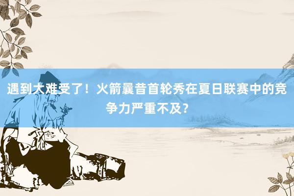 遇到大难受了！火箭曩昔首轮秀在夏日联赛中的竞争力严重不及？