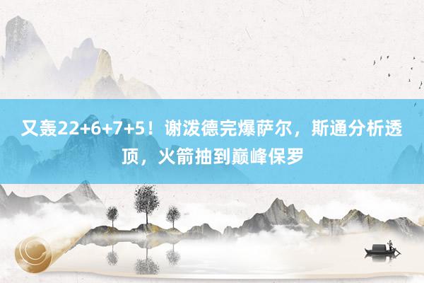 又轰22+6+7+5！谢泼德完爆萨尔，斯通分析透顶，火箭抽到巅峰保罗