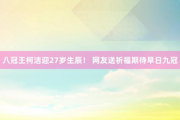 八冠王柯洁迎27岁生辰！ 网友送祈福期待早日九冠