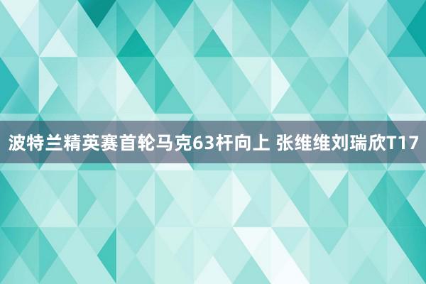 波特兰精英赛首轮马克63杆向上 张维维刘瑞欣T17