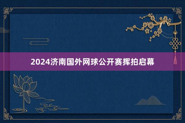 2024济南国外网球公开赛挥拍启幕