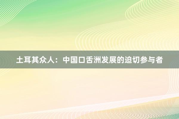 土耳其众人：中国口舌洲发展的迫切参与者