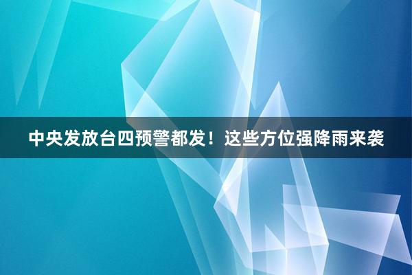 中央发放台四预警都发！这些方位强降雨来袭