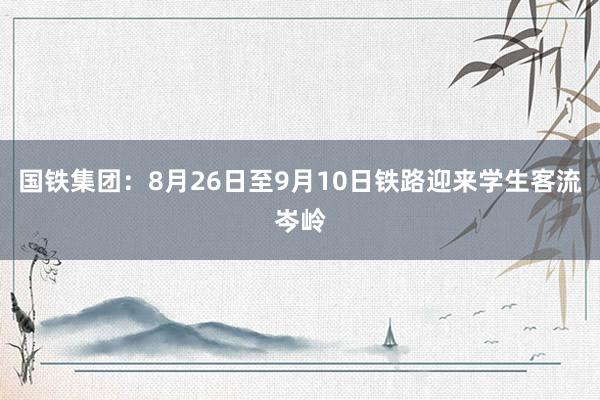 国铁集团：8月26日至9月10日铁路迎来学生客流岑岭