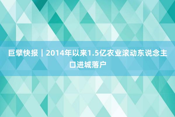 巨擘快报｜2014年以来1.5亿农业滚动东说念主口进城落户