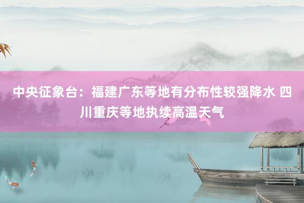 中央征象台：福建广东等地有分布性较强降水 四川重庆等地执续高温天气