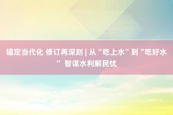 锚定当代化 修订再深刻 | 从“吃上水”到“吃好水” 智谋水利解民忧