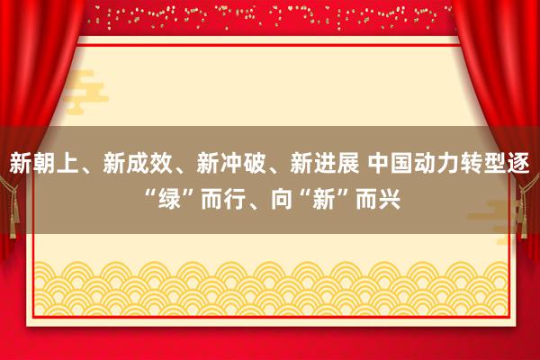 新朝上、新成效、新冲破、新进展 中国动力转型逐“绿”而行、向“新”而兴