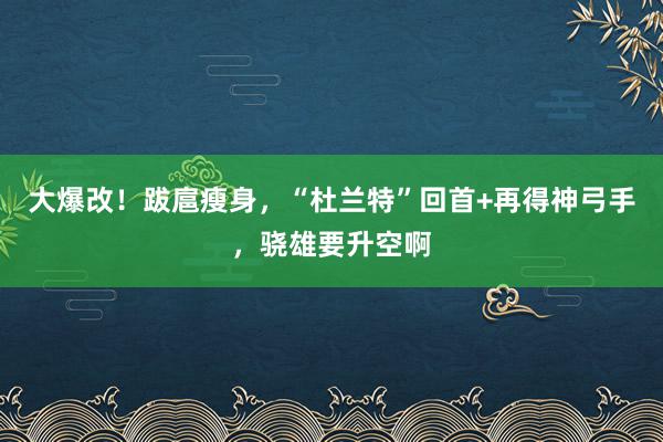 大爆改！跋扈瘦身，“杜兰特”回首+再得神弓手，骁雄要升空啊