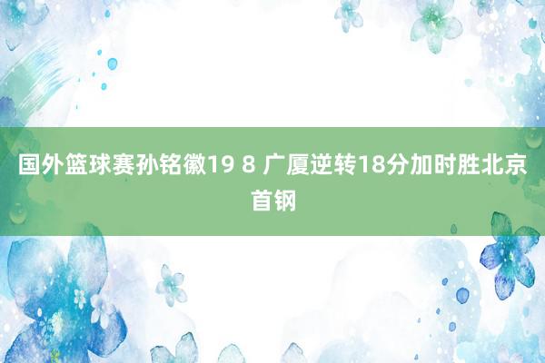 国外篮球赛孙铭徽19 8 广厦逆转18分加时胜北京首钢