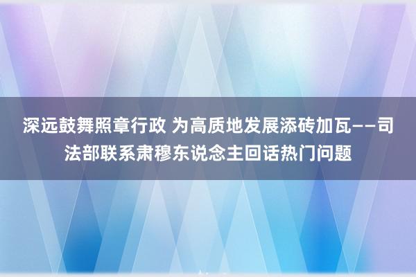 深远鼓舞照章行政 为高质地发展添砖加瓦——司法部联系肃穆东说念主回话热门问题