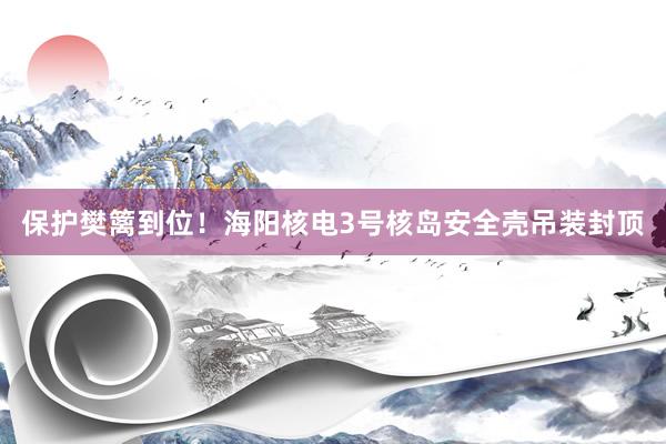 保护樊篱到位！海阳核电3号核岛安全壳吊装封顶