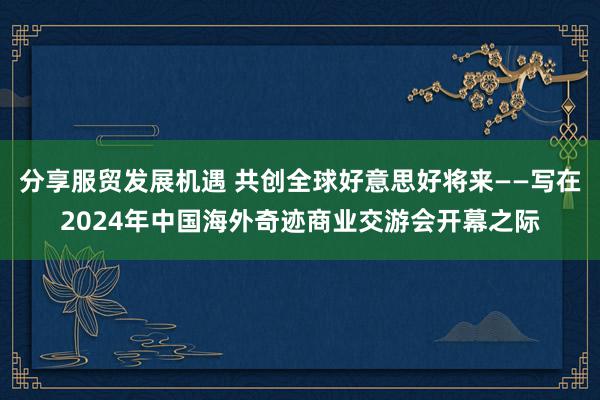 分享服贸发展机遇 共创全球好意思好将来——写在2024年中国海外奇迹商业交游会开幕之际