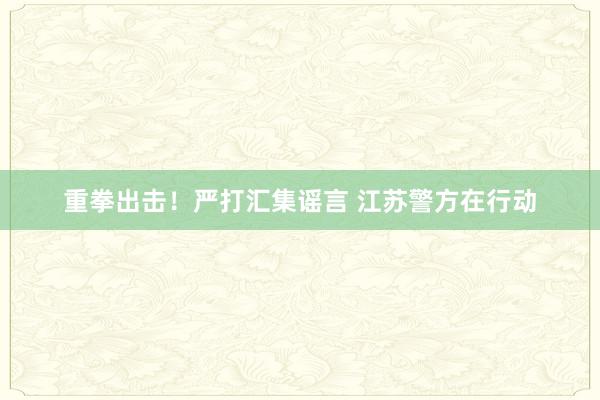 重拳出击！严打汇集谣言 江苏警方在行动