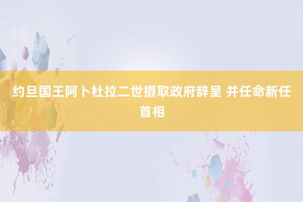 约旦国王阿卜杜拉二世摄取政府辞呈 并任命新任首相